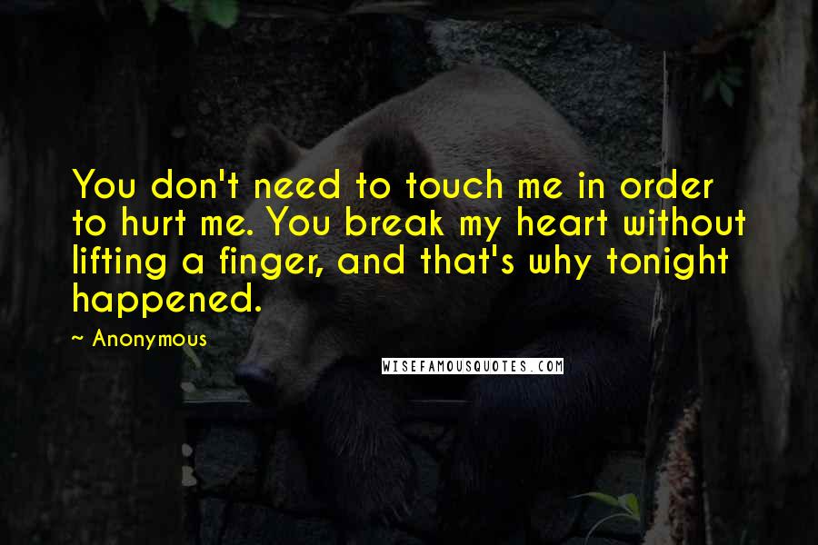 Anonymous Quotes: You don't need to touch me in order to hurt me. You break my heart without lifting a finger, and that's why tonight happened.