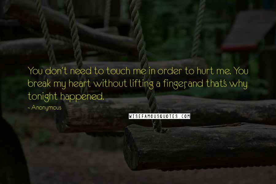 Anonymous Quotes: You don't need to touch me in order to hurt me. You break my heart without lifting a finger, and that's why tonight happened.