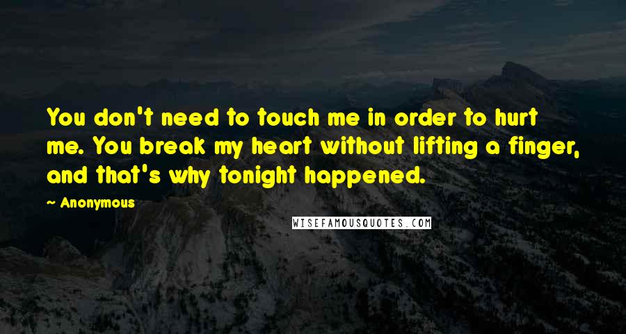 Anonymous Quotes: You don't need to touch me in order to hurt me. You break my heart without lifting a finger, and that's why tonight happened.