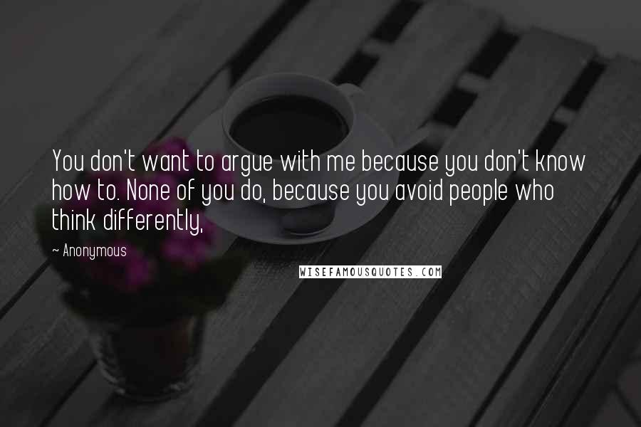 Anonymous Quotes: You don't want to argue with me because you don't know how to. None of you do, because you avoid people who think differently,