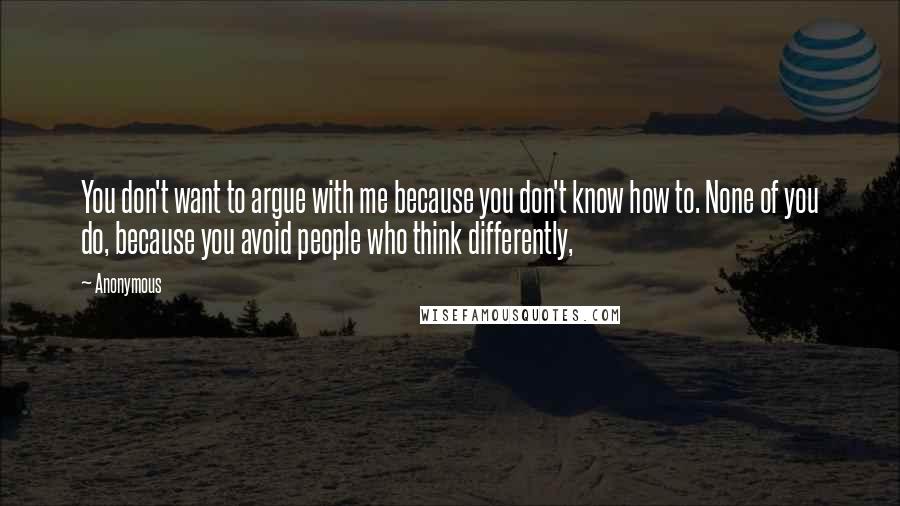 Anonymous Quotes: You don't want to argue with me because you don't know how to. None of you do, because you avoid people who think differently,