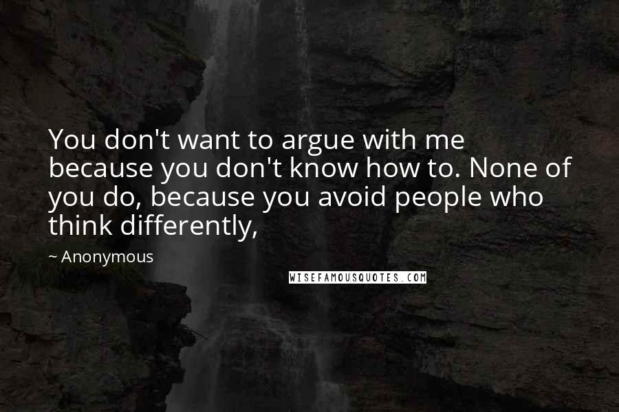 Anonymous Quotes: You don't want to argue with me because you don't know how to. None of you do, because you avoid people who think differently,
