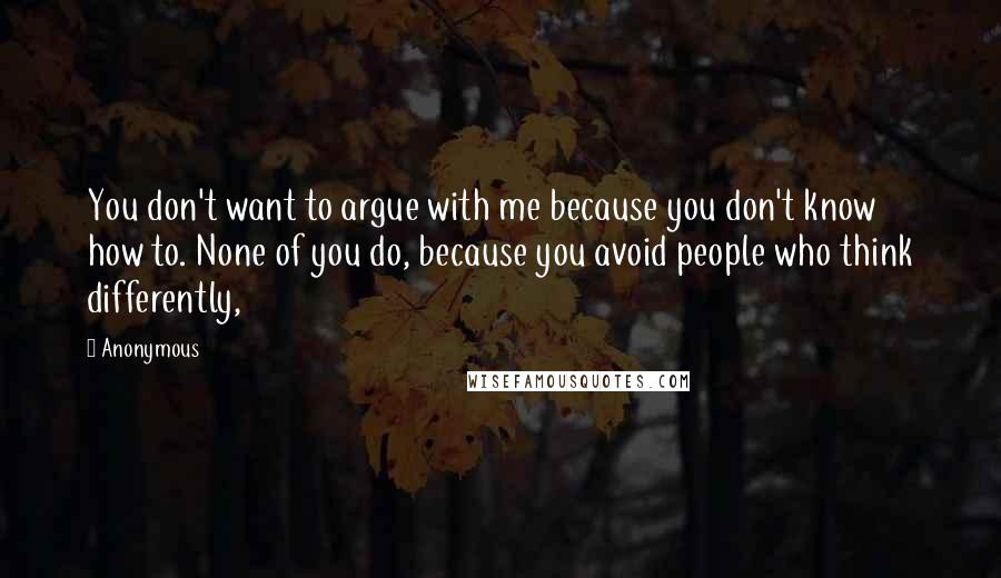 Anonymous Quotes: You don't want to argue with me because you don't know how to. None of you do, because you avoid people who think differently,