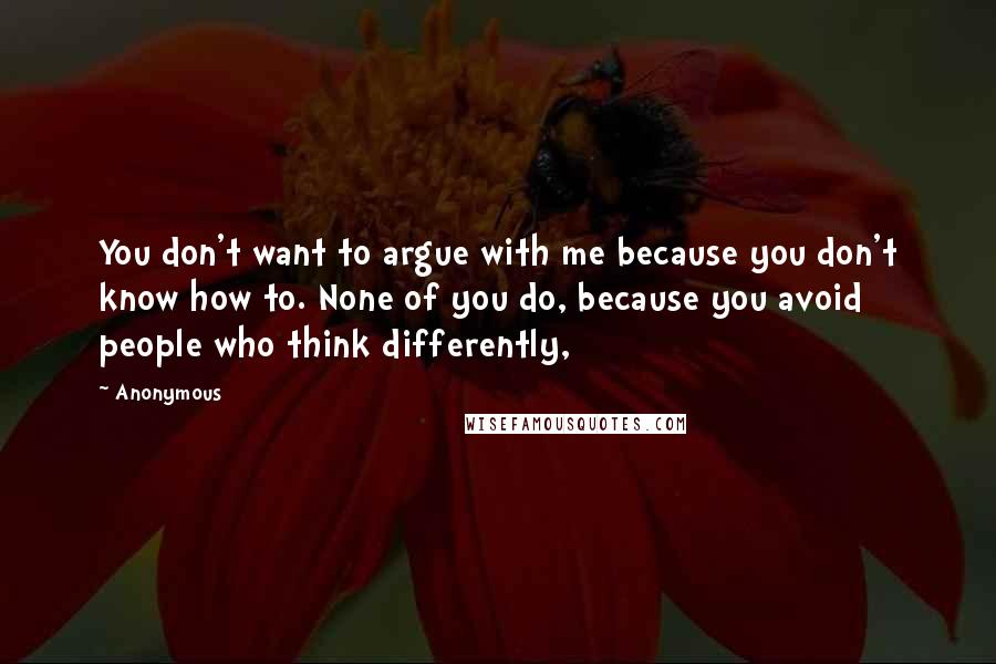 Anonymous Quotes: You don't want to argue with me because you don't know how to. None of you do, because you avoid people who think differently,