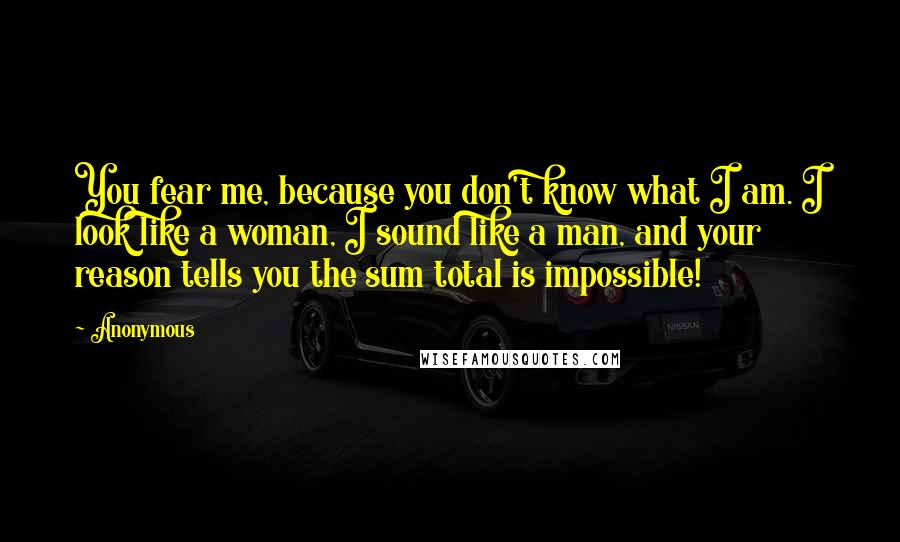 Anonymous Quotes: You fear me, because you don't know what I am. I look like a woman, I sound like a man, and your reason tells you the sum total is impossible!