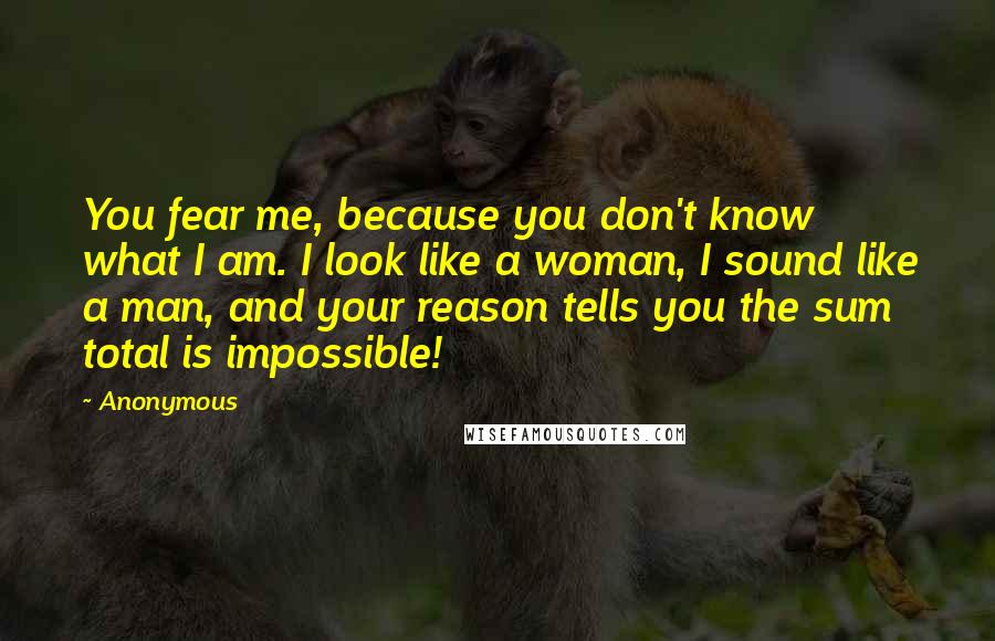 Anonymous Quotes: You fear me, because you don't know what I am. I look like a woman, I sound like a man, and your reason tells you the sum total is impossible!