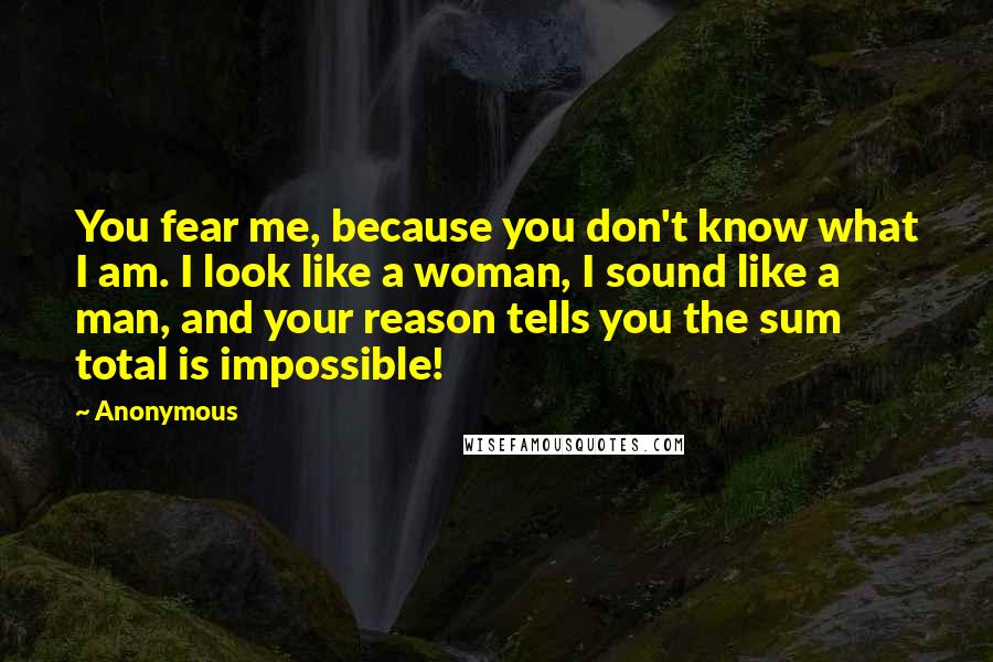 Anonymous Quotes: You fear me, because you don't know what I am. I look like a woman, I sound like a man, and your reason tells you the sum total is impossible!