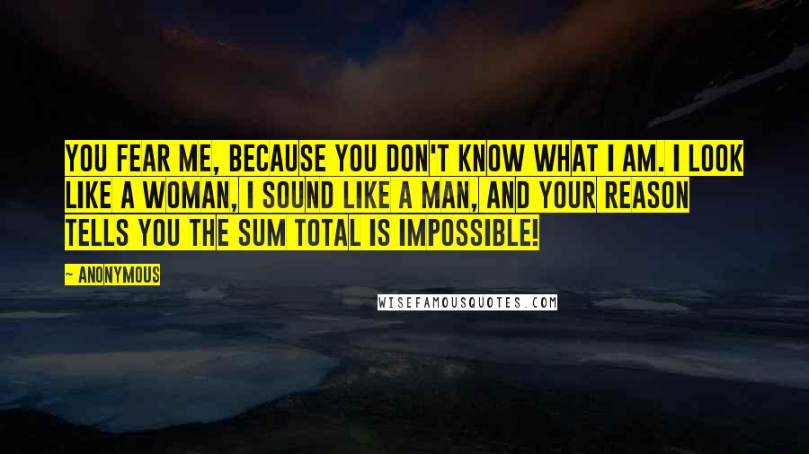 Anonymous Quotes: You fear me, because you don't know what I am. I look like a woman, I sound like a man, and your reason tells you the sum total is impossible!