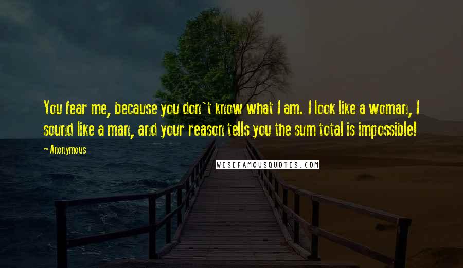Anonymous Quotes: You fear me, because you don't know what I am. I look like a woman, I sound like a man, and your reason tells you the sum total is impossible!