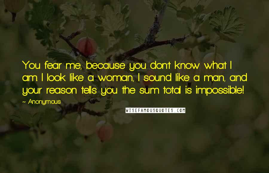 Anonymous Quotes: You fear me, because you don't know what I am. I look like a woman, I sound like a man, and your reason tells you the sum total is impossible!