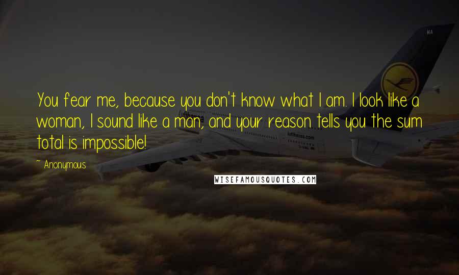 Anonymous Quotes: You fear me, because you don't know what I am. I look like a woman, I sound like a man, and your reason tells you the sum total is impossible!