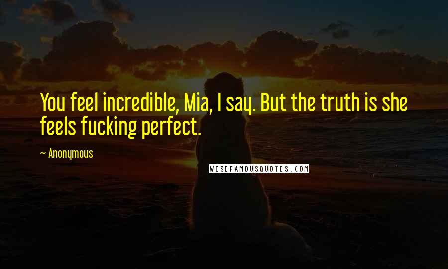 Anonymous Quotes: You feel incredible, Mia, I say. But the truth is she feels fucking perfect.