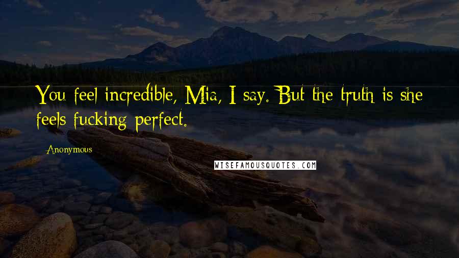 Anonymous Quotes: You feel incredible, Mia, I say. But the truth is she feels fucking perfect.