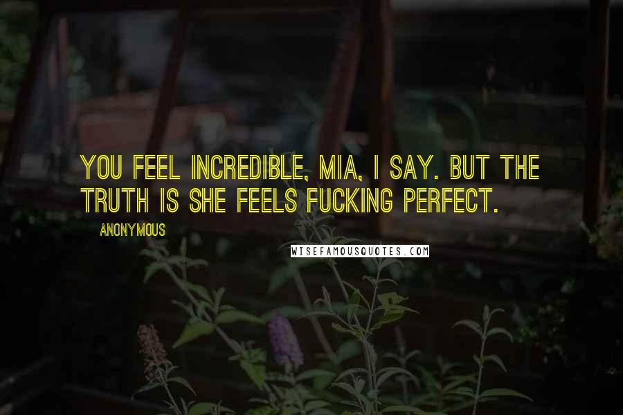 Anonymous Quotes: You feel incredible, Mia, I say. But the truth is she feels fucking perfect.