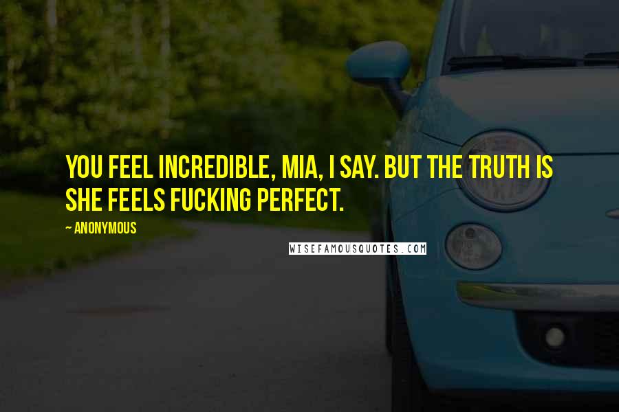 Anonymous Quotes: You feel incredible, Mia, I say. But the truth is she feels fucking perfect.