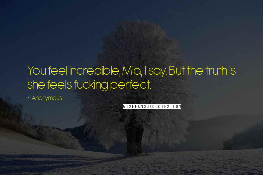 Anonymous Quotes: You feel incredible, Mia, I say. But the truth is she feels fucking perfect.