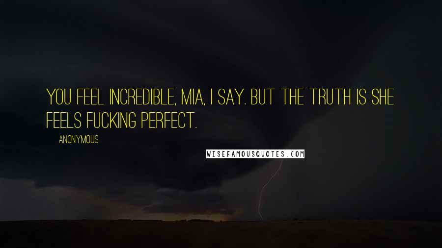 Anonymous Quotes: You feel incredible, Mia, I say. But the truth is she feels fucking perfect.