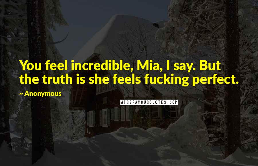Anonymous Quotes: You feel incredible, Mia, I say. But the truth is she feels fucking perfect.