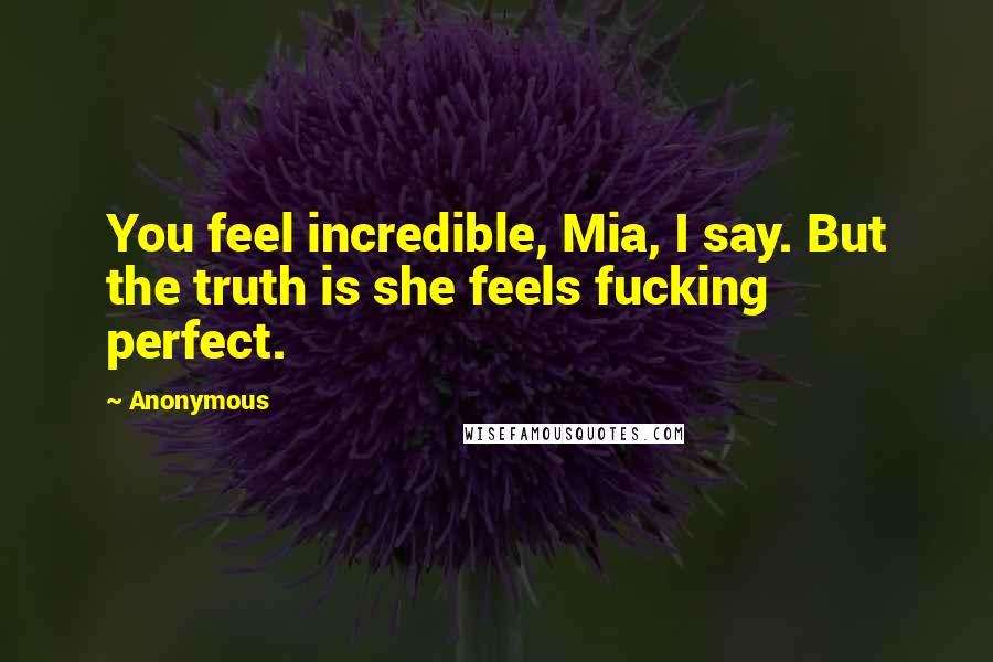 Anonymous Quotes: You feel incredible, Mia, I say. But the truth is she feels fucking perfect.