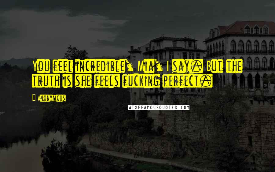 Anonymous Quotes: You feel incredible, Mia, I say. But the truth is she feels fucking perfect.