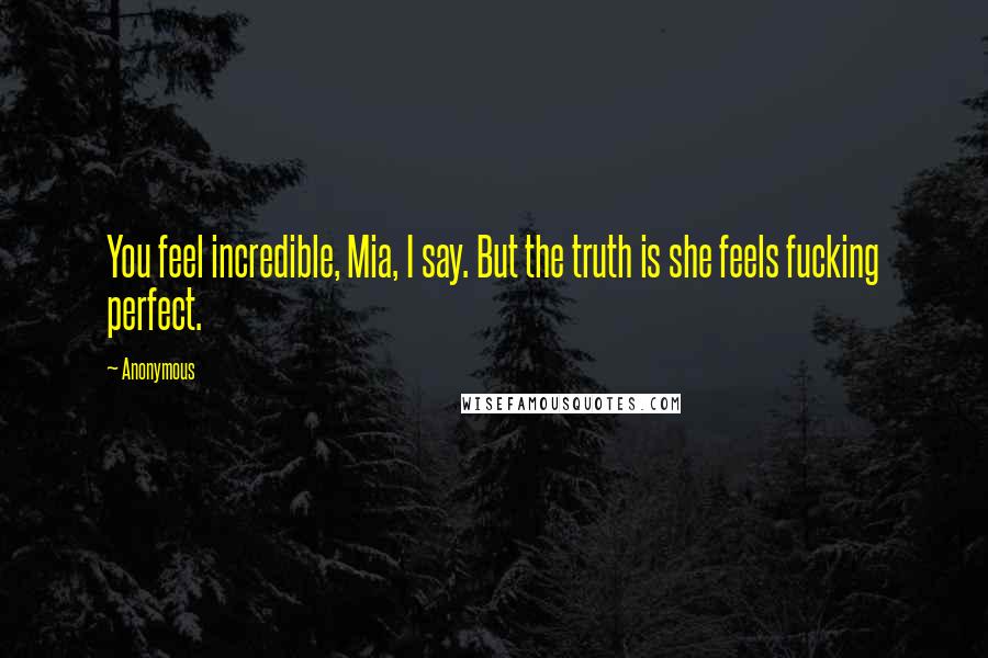 Anonymous Quotes: You feel incredible, Mia, I say. But the truth is she feels fucking perfect.