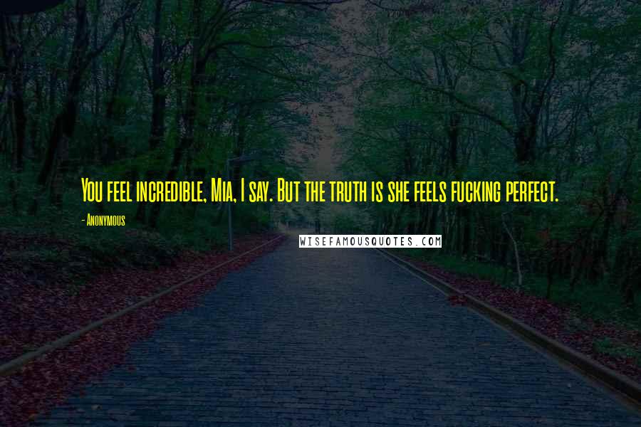 Anonymous Quotes: You feel incredible, Mia, I say. But the truth is she feels fucking perfect.