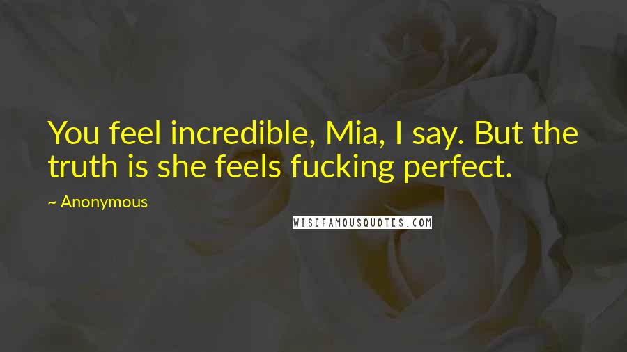 Anonymous Quotes: You feel incredible, Mia, I say. But the truth is she feels fucking perfect.