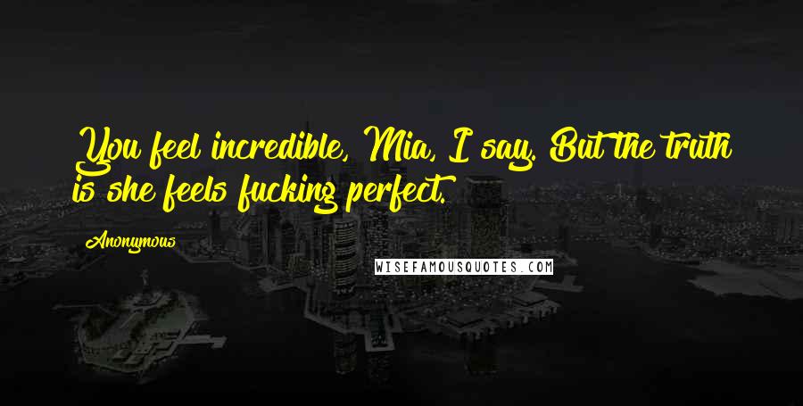 Anonymous Quotes: You feel incredible, Mia, I say. But the truth is she feels fucking perfect.