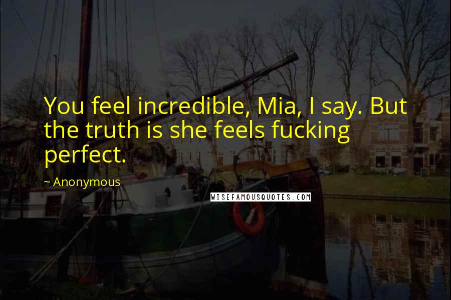 Anonymous Quotes: You feel incredible, Mia, I say. But the truth is she feels fucking perfect.