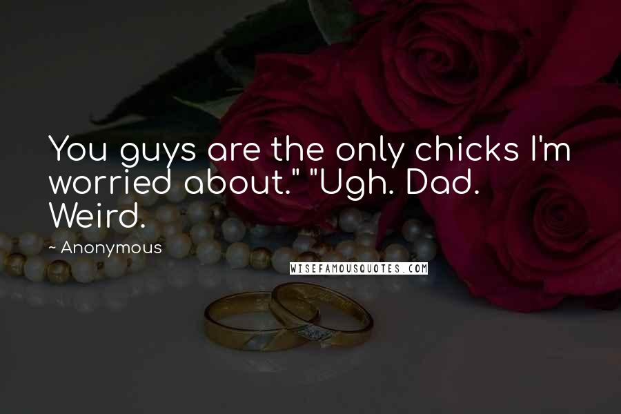 Anonymous Quotes: You guys are the only chicks I'm worried about." "Ugh. Dad. Weird.