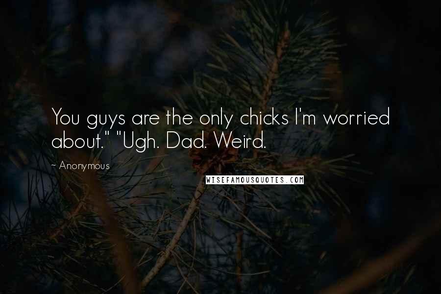 Anonymous Quotes: You guys are the only chicks I'm worried about." "Ugh. Dad. Weird.