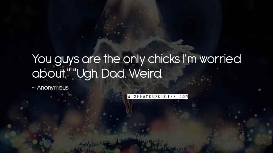 Anonymous Quotes: You guys are the only chicks I'm worried about." "Ugh. Dad. Weird.