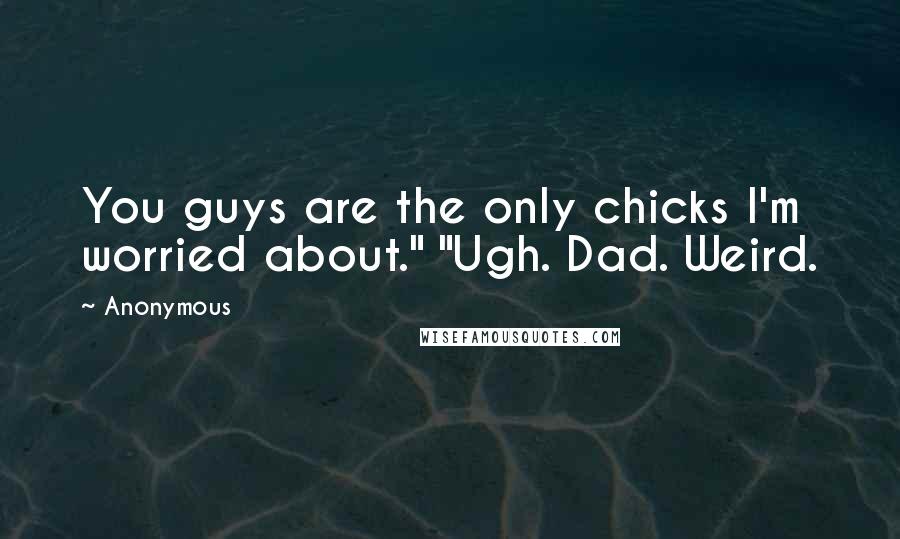 Anonymous Quotes: You guys are the only chicks I'm worried about." "Ugh. Dad. Weird.