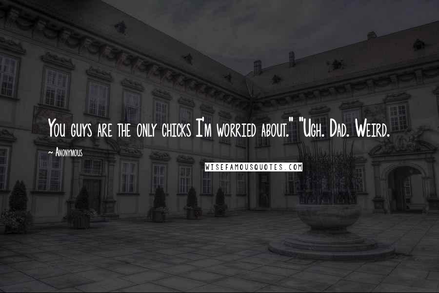 Anonymous Quotes: You guys are the only chicks I'm worried about." "Ugh. Dad. Weird.