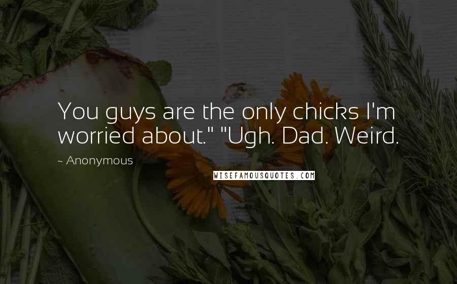 Anonymous Quotes: You guys are the only chicks I'm worried about." "Ugh. Dad. Weird.