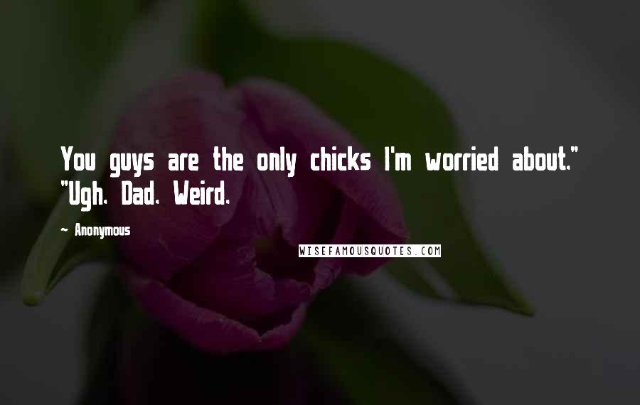 Anonymous Quotes: You guys are the only chicks I'm worried about." "Ugh. Dad. Weird.