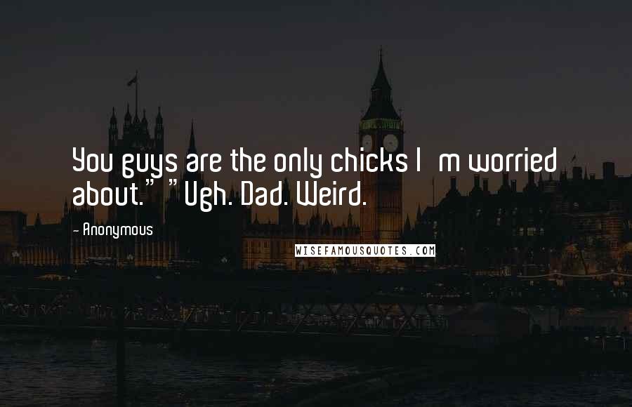 Anonymous Quotes: You guys are the only chicks I'm worried about." "Ugh. Dad. Weird.