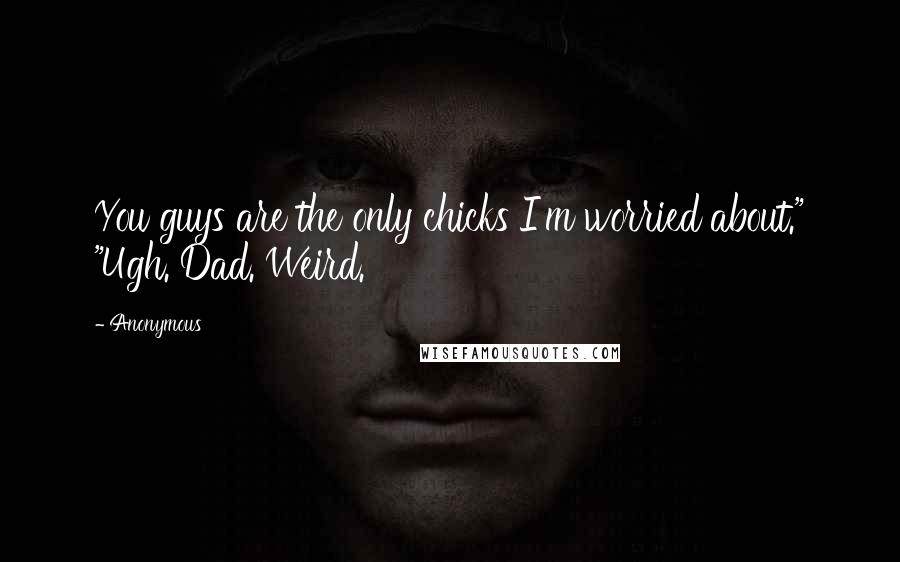 Anonymous Quotes: You guys are the only chicks I'm worried about." "Ugh. Dad. Weird.