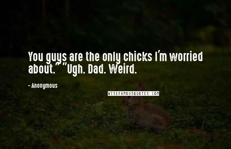 Anonymous Quotes: You guys are the only chicks I'm worried about." "Ugh. Dad. Weird.