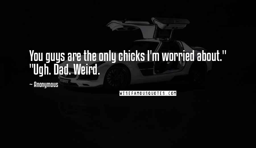 Anonymous Quotes: You guys are the only chicks I'm worried about." "Ugh. Dad. Weird.