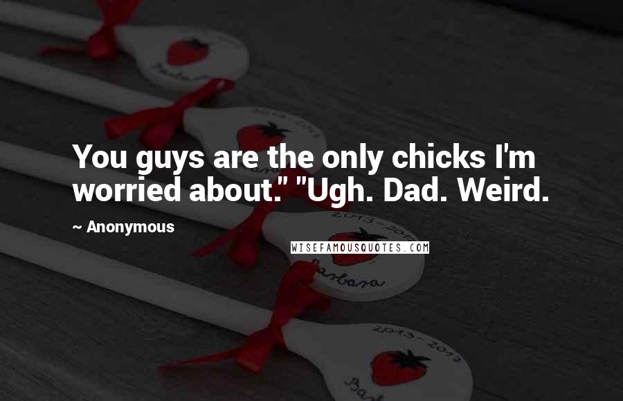 Anonymous Quotes: You guys are the only chicks I'm worried about." "Ugh. Dad. Weird.