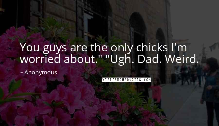 Anonymous Quotes: You guys are the only chicks I'm worried about." "Ugh. Dad. Weird.