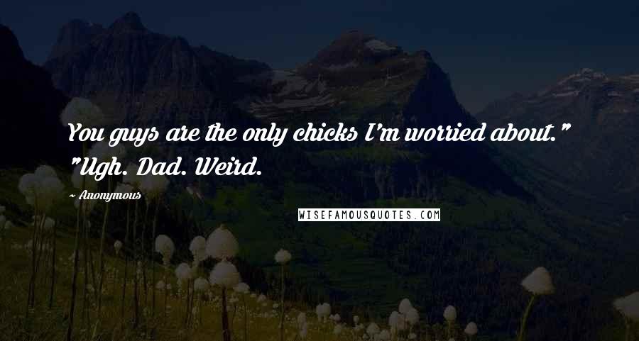 Anonymous Quotes: You guys are the only chicks I'm worried about." "Ugh. Dad. Weird.