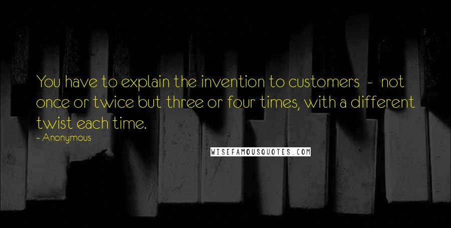 Anonymous Quotes: You have to explain the invention to customers - not once or twice but three or four times, with a different twist each time.