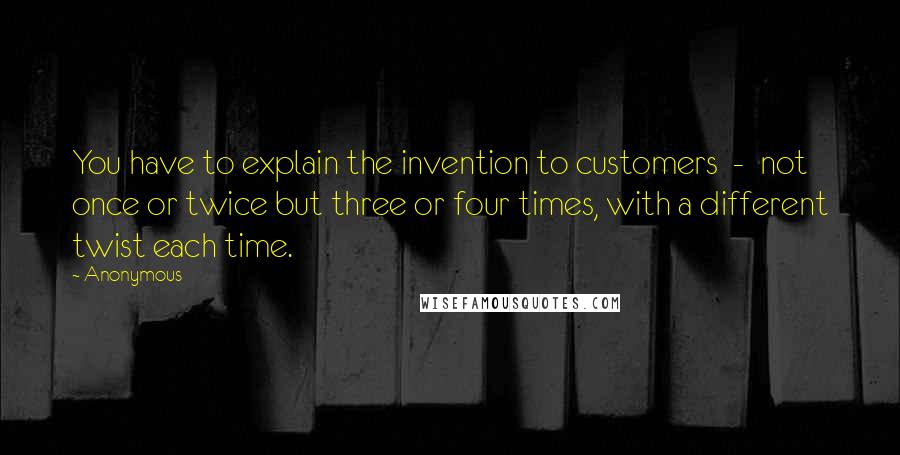 Anonymous Quotes: You have to explain the invention to customers  -  not once or twice but three or four times, with a different twist each time.