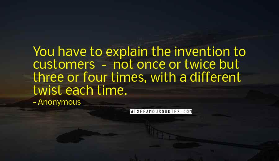 Anonymous Quotes: You have to explain the invention to customers - not once or twice but three or four times, with a different twist each time.