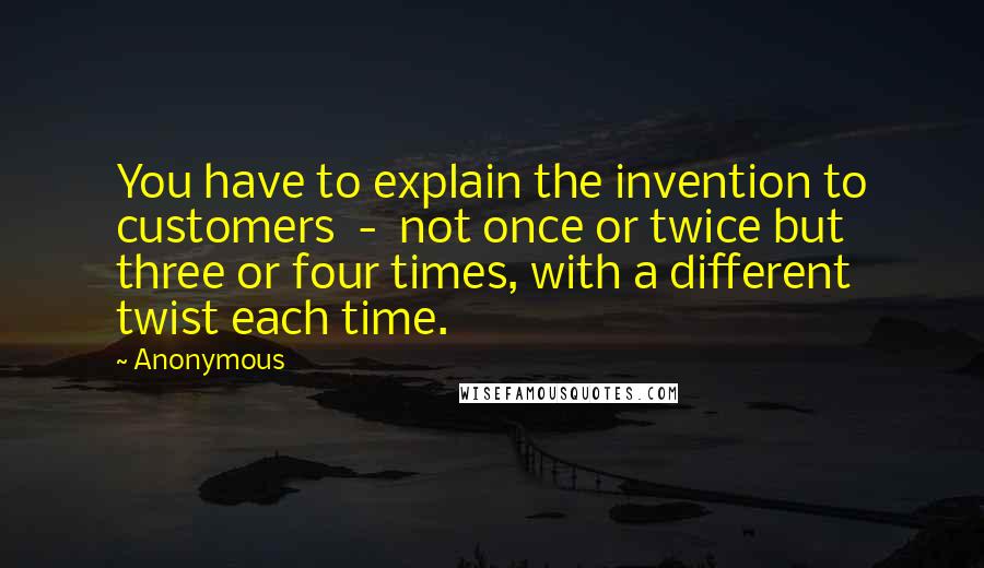 Anonymous Quotes: You have to explain the invention to customers  -  not once or twice but three or four times, with a different twist each time.