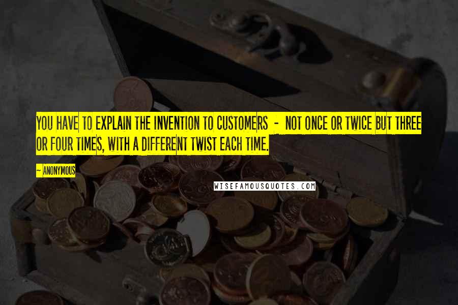 Anonymous Quotes: You have to explain the invention to customers - not once or twice but three or four times, with a different twist each time.