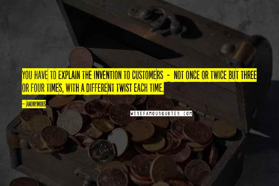 Anonymous Quotes: You have to explain the invention to customers  -  not once or twice but three or four times, with a different twist each time.