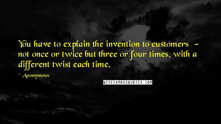 Anonymous Quotes: You have to explain the invention to customers - not once or twice but three or four times, with a different twist each time.